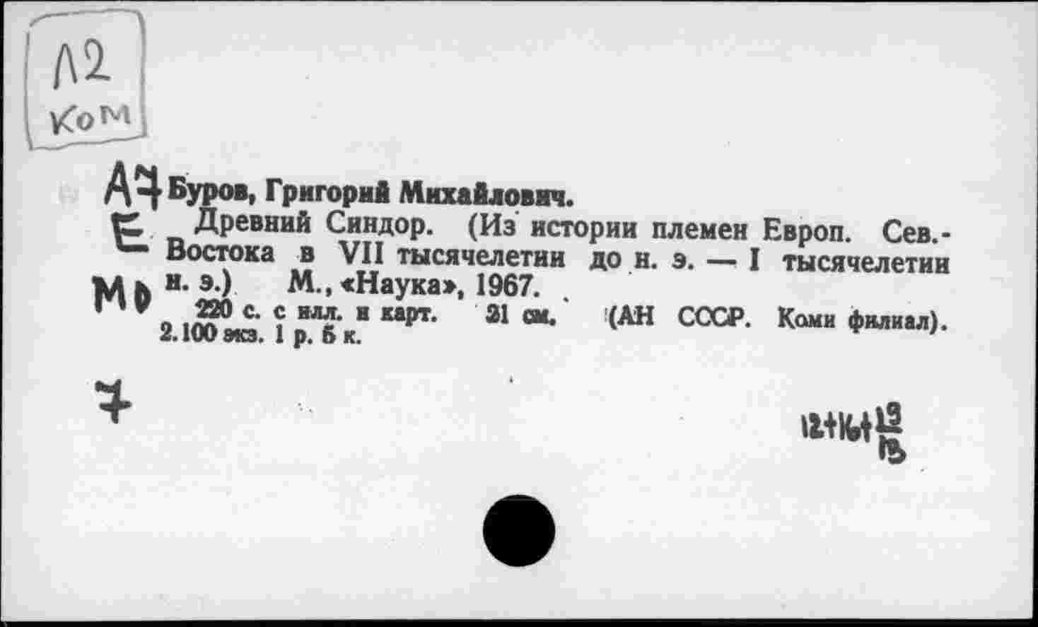 ﻿А Буров, Григорий Михайлович.
К Древний Синдор. (Из истории племен Европ. Сев.-Востока и VII тысячелетии до н. э. — I тысячелетии М h н- э) м » «Наука», 1967.
3	“ “рт- 21 “•	№ ССС₽- Ками филиал).
«• IW 9КЗ. I р. О К.
•ь